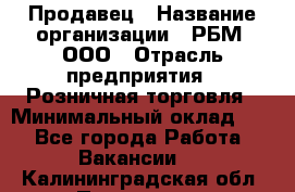 Продавец › Название организации ­ РБМ, ООО › Отрасль предприятия ­ Розничная торговля › Минимальный оклад ­ 1 - Все города Работа » Вакансии   . Калининградская обл.,Приморск г.